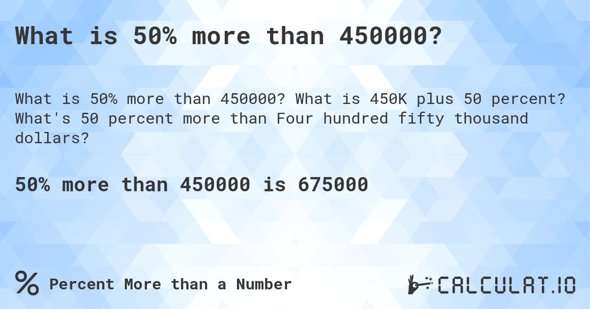 What is 50% more than 450000?. What is 450K plus 50 percent? What's 50 percent more than Four hundred fifty thousand dollars?