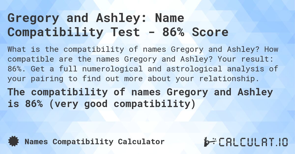 Gregory and Ashley: Name Compatibility Test - 86% Score. How compatible are the names Gregory and Ashley? Your result: 86%. Get a full numerological and astrological analysis of your pairing to find out more about your relationship.
