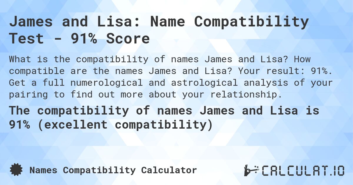 James and Lisa: Name Compatibility Test - 91% Score. How compatible are the names James and Lisa? Your result: 91%. Get a full numerological and astrological analysis of your pairing to find out more about your relationship.