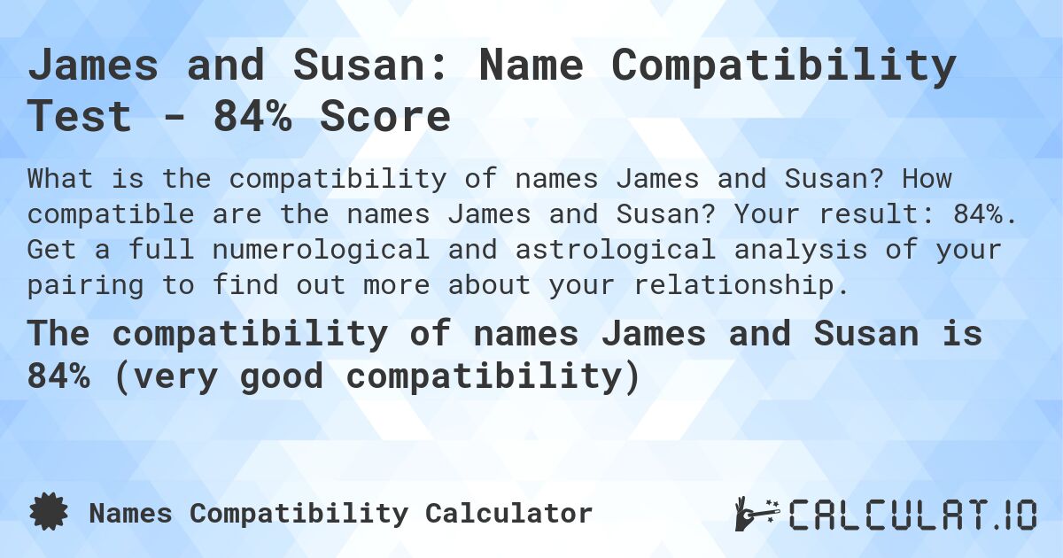James and Susan: Name Compatibility Test - 84% Score. How compatible are the names James and Susan? Your result: 84%. Get a full numerological and astrological analysis of your pairing to find out more about your relationship.