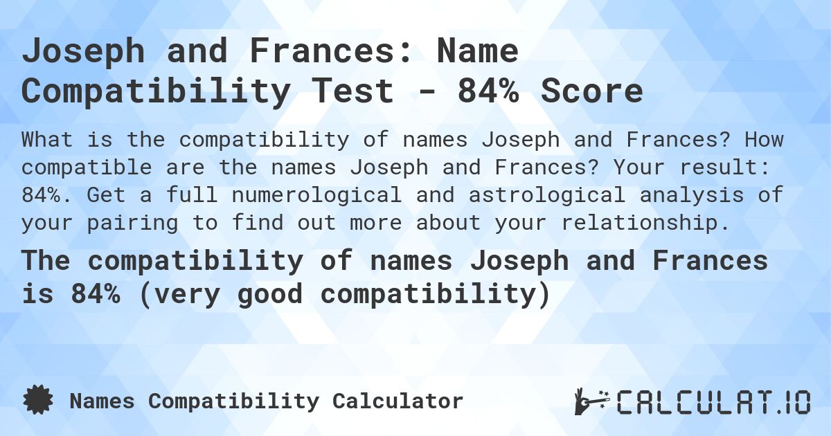 Joseph and Frances: Name Compatibility Test - 84% Score. How compatible are the names Joseph and Frances? Your result: 84%. Get a full numerological and astrological analysis of your pairing to find out more about your relationship.