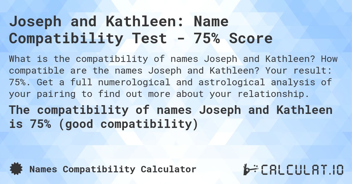 Joseph and Kathleen: Name Compatibility Test - 75% Score. How compatible are the names Joseph and Kathleen? Your result: 75%. Get a full numerological and astrological analysis of your pairing to find out more about your relationship.