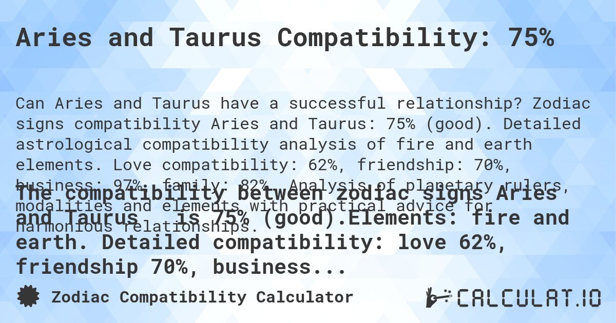 Aries and Taurus Compatibility: 75%. Zodiac signs compatibility Aries and Taurus: 75% (good). Detailed astrological compatibility analysis of fire and earth elements. Love compatibility: 62%, friendship: 70%, business: 97%, family: 82%. Analysis of planetary rulers, modalities and elements with practical advice for harmonious relationships.