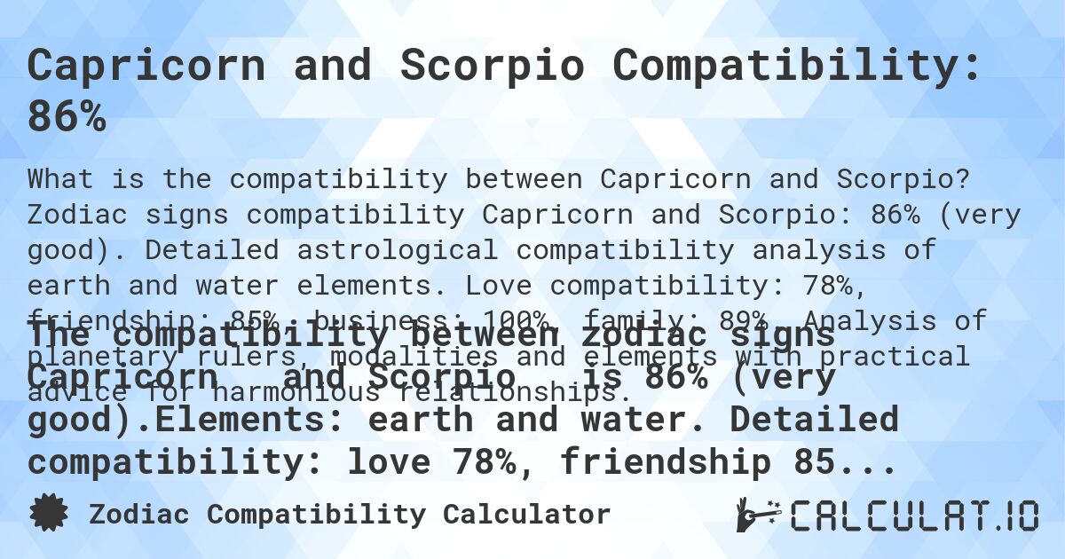 Capricorn and Scorpio Compatibility: 86%. Zodiac signs compatibility Capricorn and Scorpio: 86% (very good). Detailed astrological compatibility analysis of earth and water elements. Love compatibility: 78%, friendship: 85%, business: 100%, family: 89%. Analysis of planetary rulers, modalities and elements with practical advice for harmonious relationships.