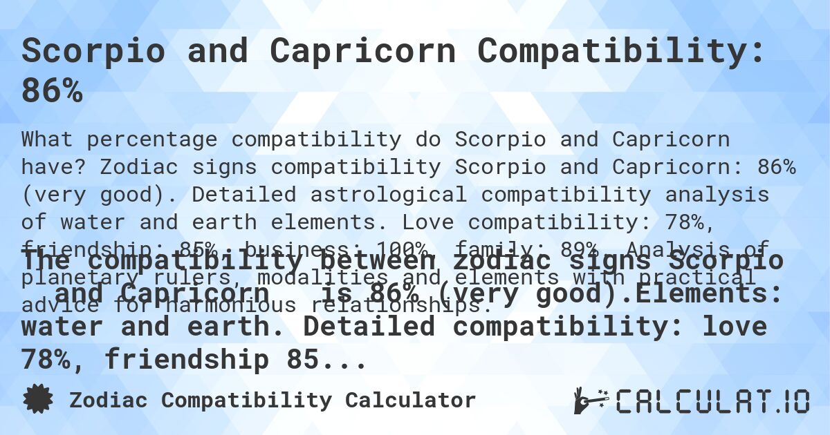 Scorpio and Capricorn Compatibility: 86%. Zodiac signs compatibility Scorpio and Capricorn: 86% (very good). Detailed astrological compatibility analysis of water and earth elements. Love compatibility: 78%, friendship: 85%, business: 100%, family: 89%. Analysis of planetary rulers, modalities and elements with practical advice for harmonious relationships.