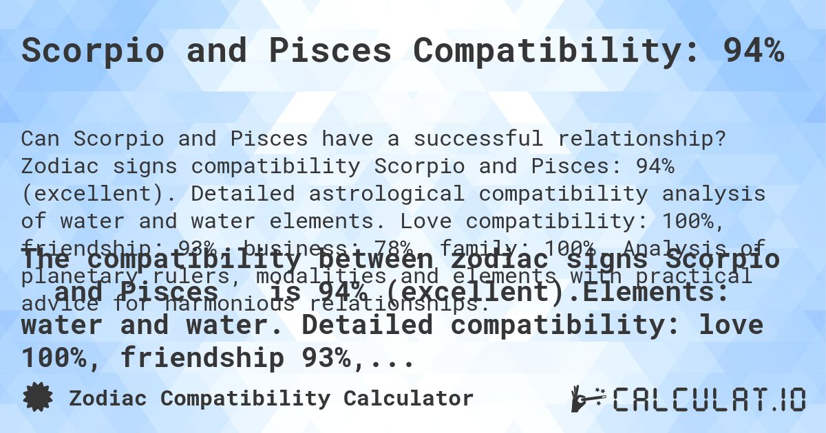 Scorpio and Pisces Compatibility: 94%. Zodiac signs compatibility Scorpio and Pisces: 94% (excellent). Detailed astrological compatibility analysis of water and water elements. Love compatibility: 100%, friendship: 93%, business: 78%, family: 100%. Analysis of planetary rulers, modalities and elements with practical advice for harmonious relationships.