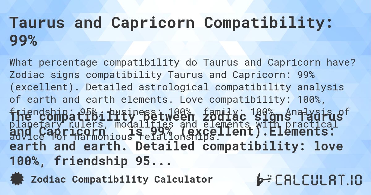 Taurus and Capricorn Compatibility: 99%. Zodiac signs compatibility Taurus and Capricorn: 99% (excellent). Detailed astrological compatibility analysis of earth and earth elements. Love compatibility: 100%, friendship: 95%, business: 100%, family: 100%. Analysis of planetary rulers, modalities and elements with practical advice for harmonious relationships.
