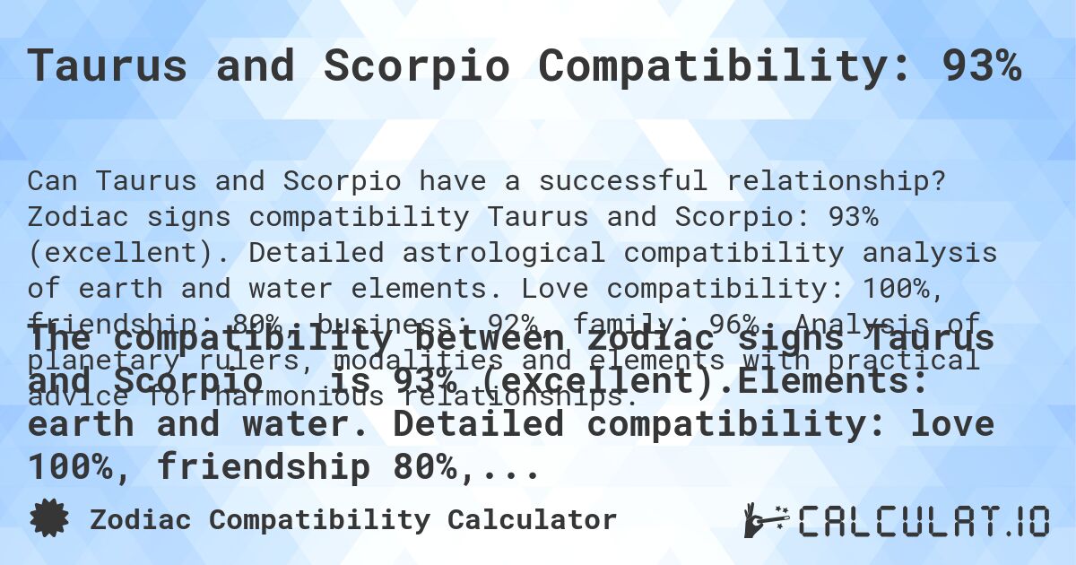 Taurus and Scorpio Compatibility: 93%. Zodiac signs compatibility Taurus and Scorpio: 93% (excellent). Detailed astrological compatibility analysis of earth and water elements. Love compatibility: 100%, friendship: 80%, business: 92%, family: 96%. Analysis of planetary rulers, modalities and elements with practical advice for harmonious relationships.