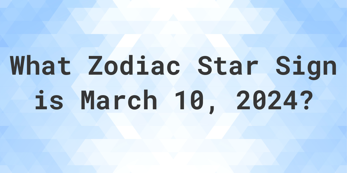 What Zodiac Sign is March 10 2024 Calculatio