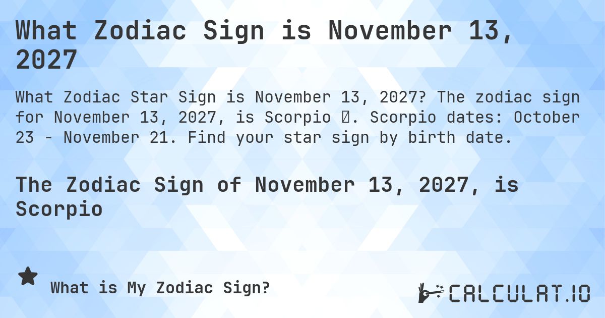 What Zodiac Sign is November 13, 2027. The zodiac sign for November 13, 2027, is Scorpio ♏. Scorpio dates: October 23 - November 21. Find your star sign by birth date.