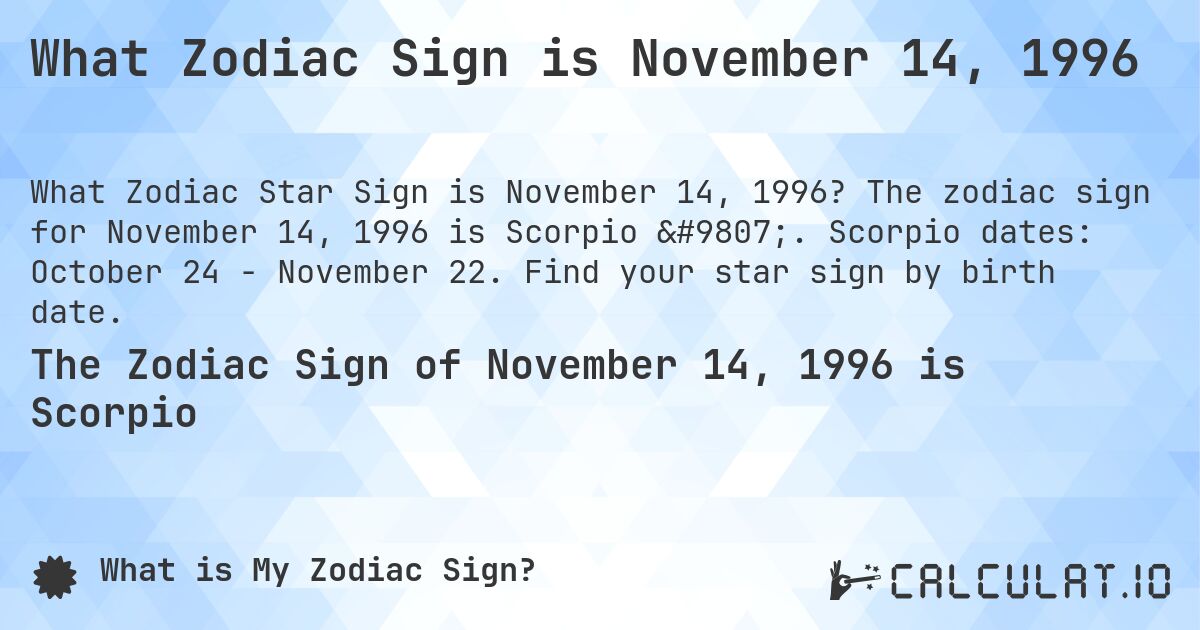 What Zodiac Sign is November 14, 1996. The zodiac sign for November 14, 1996 is Scorpio ♏. Scorpio dates: October 24 - November 22. Find your star sign by birth date.