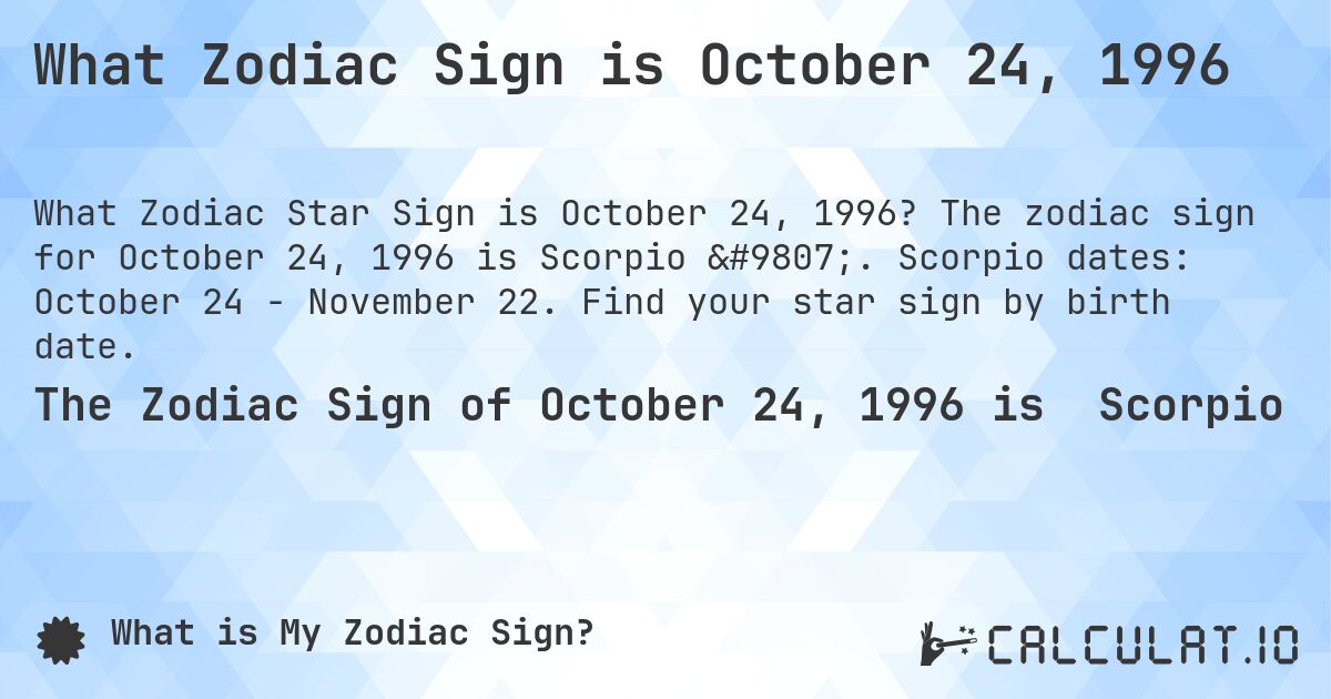 What Zodiac Sign is October 24, 1996. The zodiac sign for October 24, 1996 is Scorpio ♏. Scorpio dates: October 24 - November 22. Find your star sign by birth date.