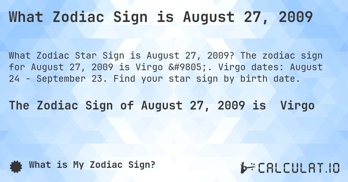 What Zodiac Sign is August 27, 2009. The zodiac sign for August 27, 2009 is Virgo ♍. Virgo dates: August 24 - September 23. Find your star sign by birth date.