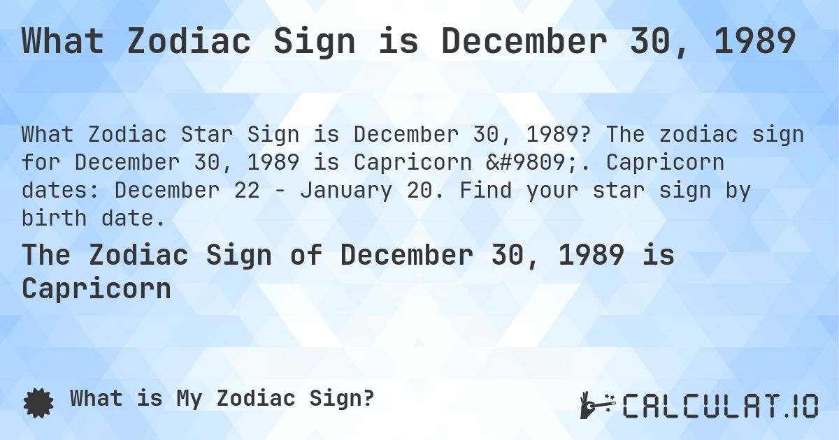 What Zodiac Sign is December 30, 1989. The zodiac sign for December 30, 1989 is Capricorn ♑. Capricorn dates: December 22 - January 20. Find your star sign by birth date.