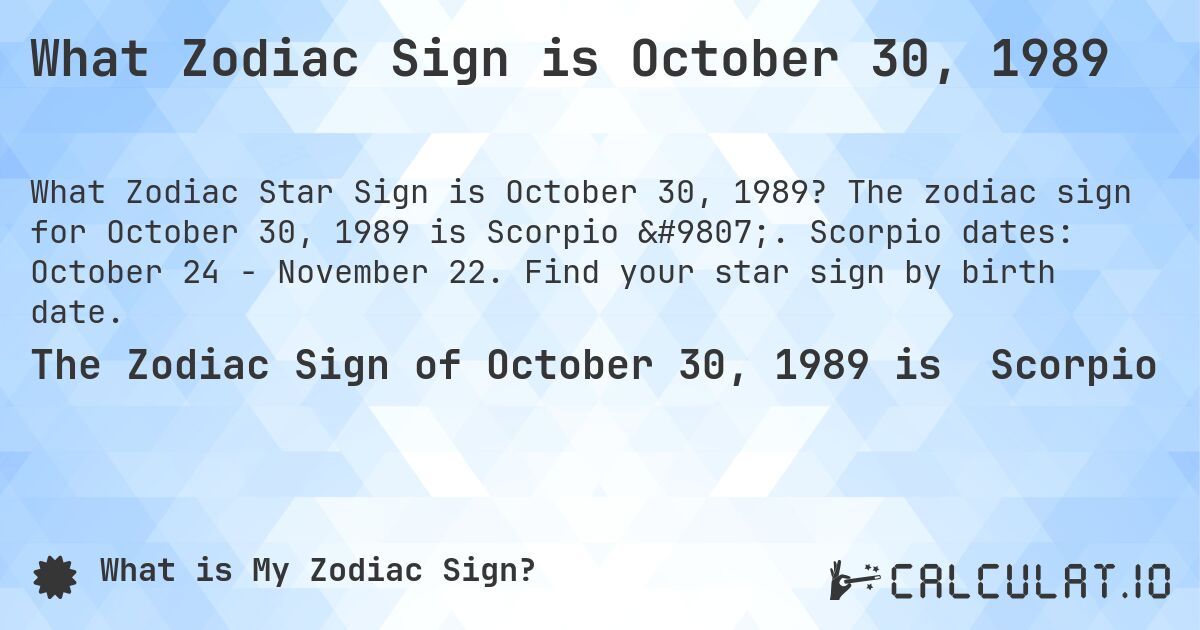 What Zodiac Sign is October 30, 1989. The zodiac sign for October 30, 1989 is Scorpio ♏. Scorpio dates: October 24 - November 22. Find your star sign by birth date.