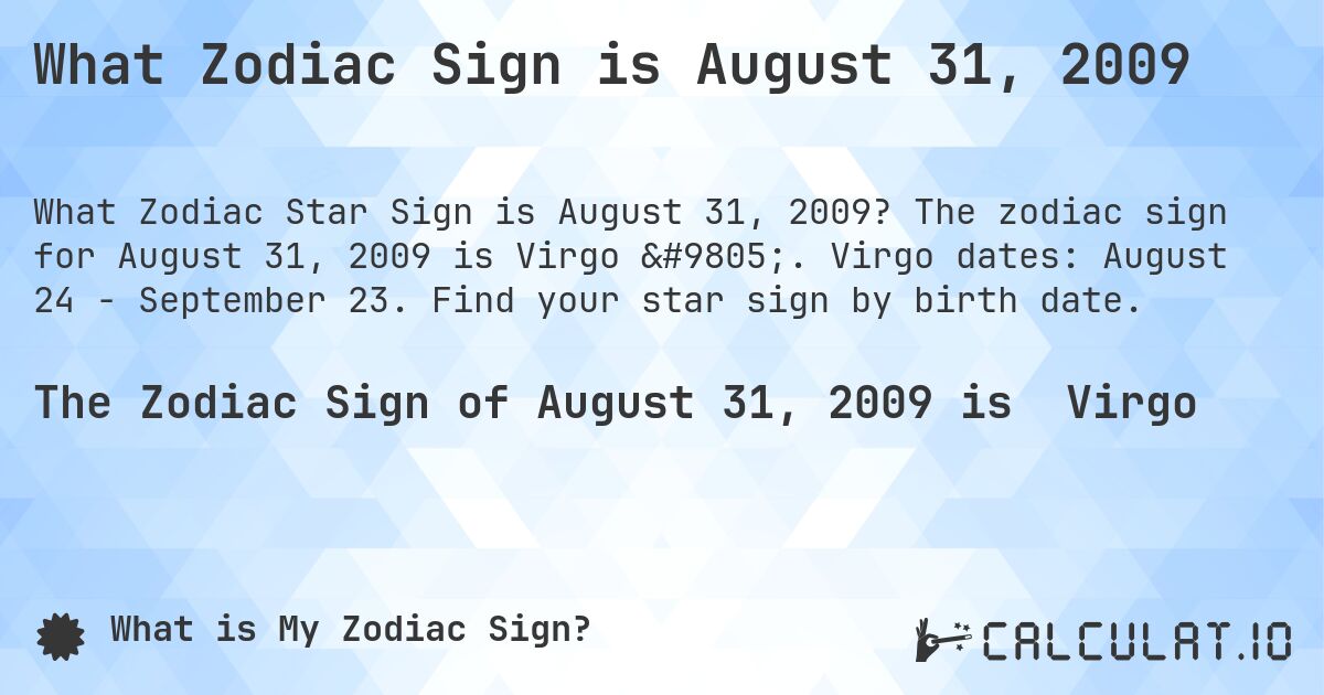 What Zodiac Sign is August 31, 2009. The zodiac sign for August 31, 2009 is Virgo ♍. Virgo dates: August 24 - September 23. Find your star sign by birth date.
