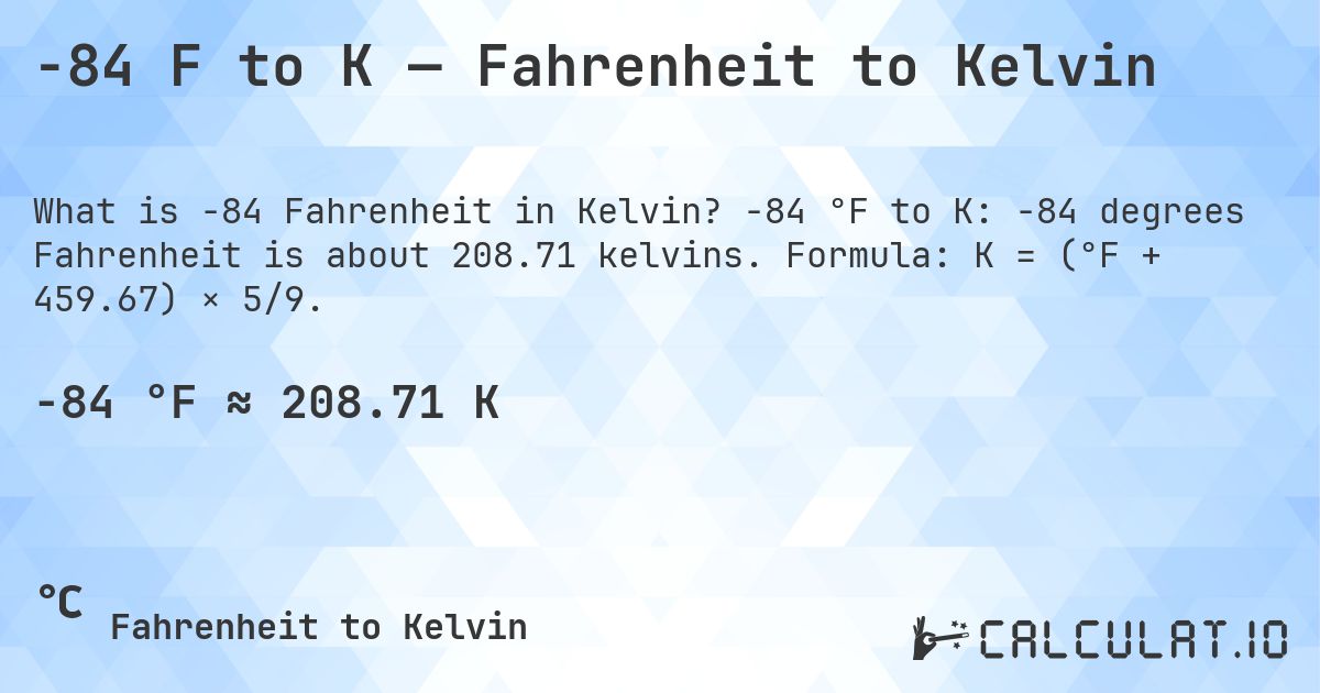 -84 F to K — Fahrenheit to Kelvin. -84 °F to K: -84 degrees Fahrenheit is about 208.71 kelvins. Formula: K = (°F + 459.67) × 5/9.