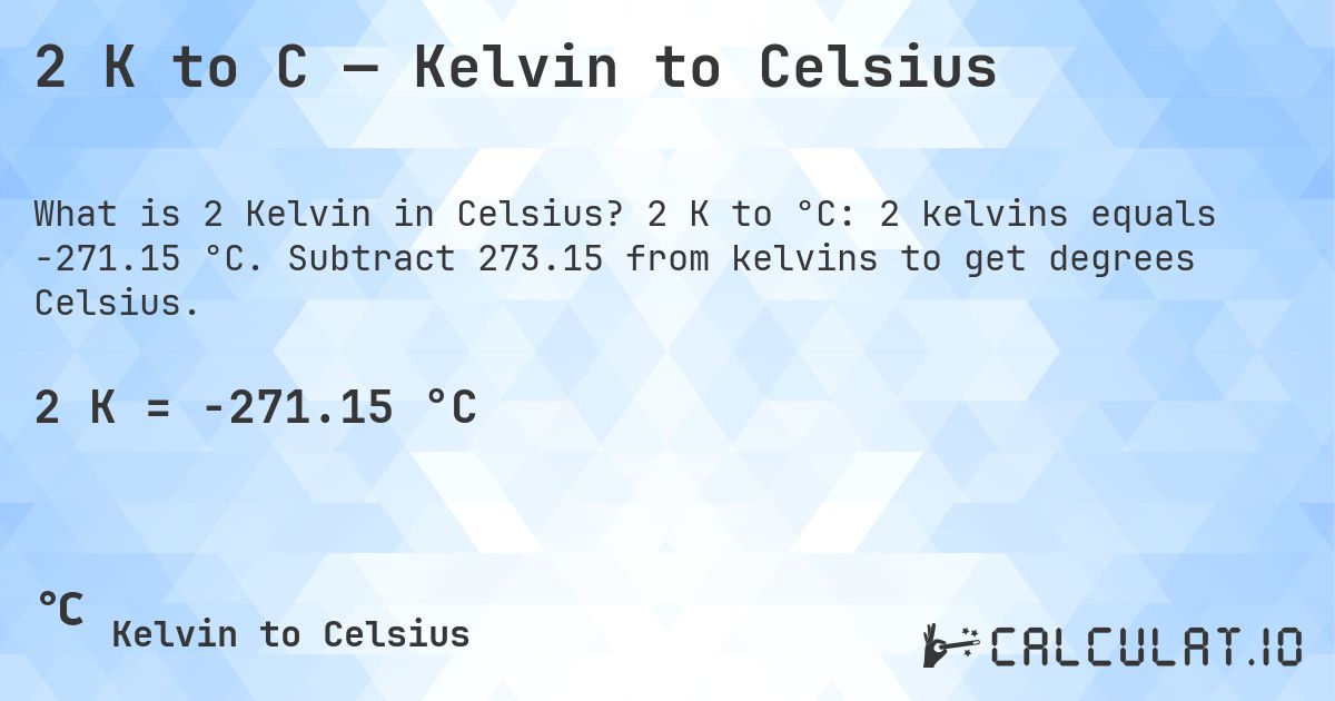 2 K to C — Kelvin to Celsius. 2 K to °C: 2 kelvins equals -271.15 °C. Subtract 273.15 from kelvins to get degrees Celsius.