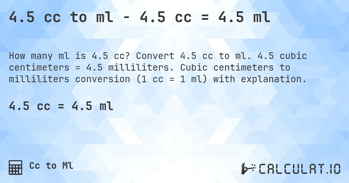 4.5 cc to ml - 4.5 cc = 4.5 ml. Convert 4.5 cc to ml. 4.5 cubic centimeters = 4.5 milliliters. Cubic centimeters to milliliters conversion (1 cc = 1 ml) with explanation.