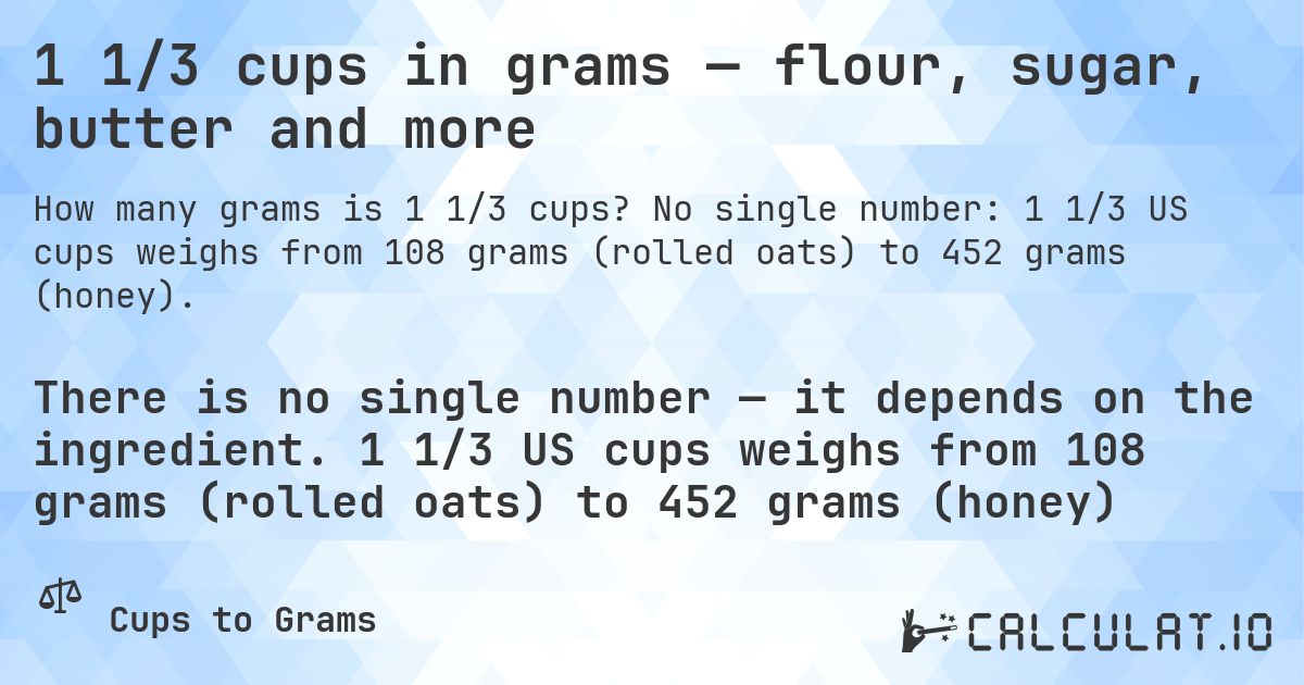 1 1/3 cups in grams — flour, sugar, butter and more. No single number: 1 1/3 US cups weighs from 108 grams (rolled oats) to 452 grams (honey).