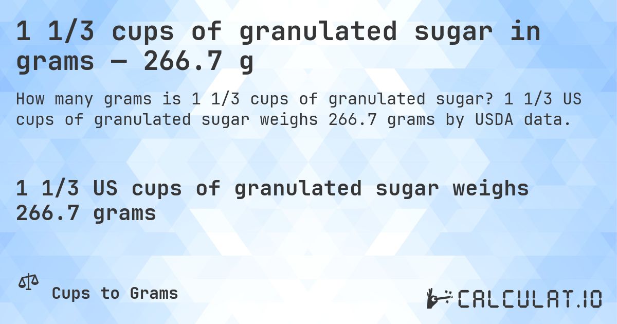 1 1/3 cups of granulated sugar in grams — 266.7 g. 1 1/3 US cups of granulated sugar weighs 266.7 grams by USDA data.
