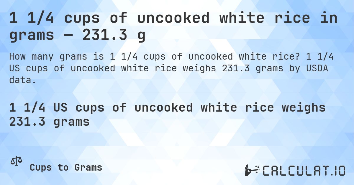 1 1/4 cups of uncooked white rice in grams — 231.3 g. 1 1/4 US cups of uncooked white rice weighs 231.3 grams by USDA data.