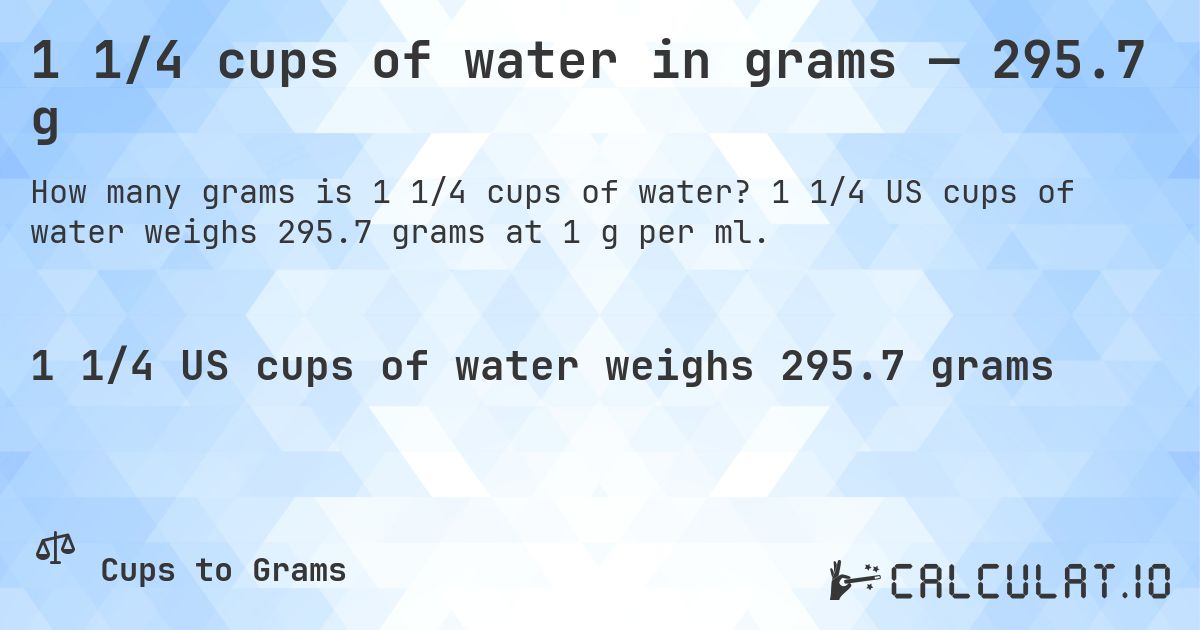 1 1/4 cups of water in grams — 295.7 g. 1 1/4 US cups of water weighs 295.7 grams at 1 g per ml.