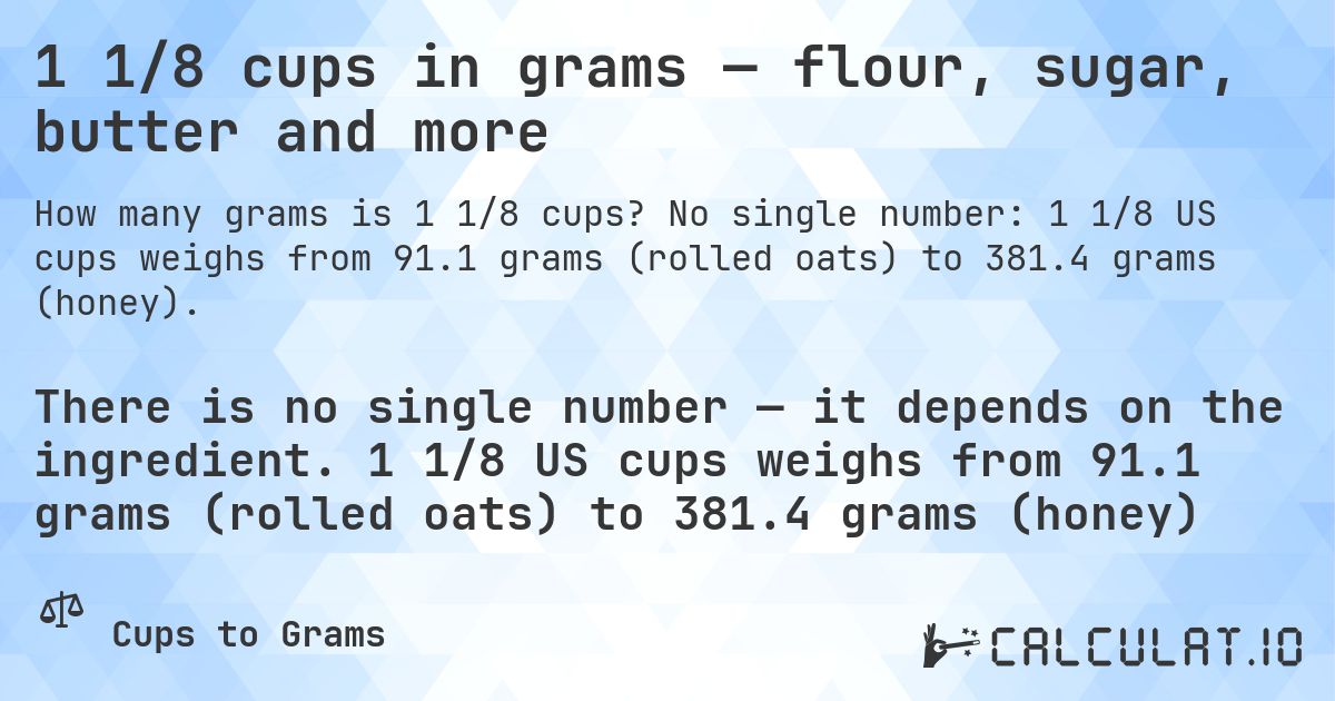 1 1/8 cups in grams — flour, sugar, butter and more. No single number: 1 1/8 US cups weighs from 91.1 grams (rolled oats) to 381.4 grams (honey).