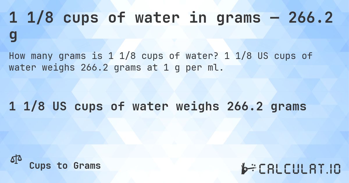 1 1/8 cups of water in grams — 266.2 g. 1 1/8 US cups of water weighs 266.2 grams at 1 g per ml.