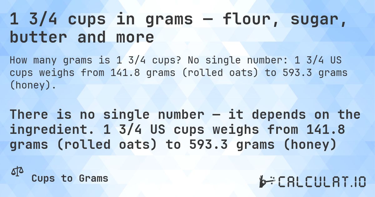 1 3/4 cups in grams — flour, sugar, butter and more. No single number: 1 3/4 US cups weighs from 141.8 grams (rolled oats) to 593.3 grams (honey).