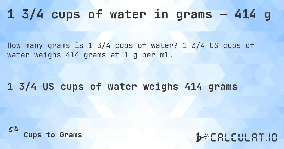 1 3/4 cups of water in grams — 414 g. 1 3/4 US cups of water weighs 414 grams at 1 g per ml.