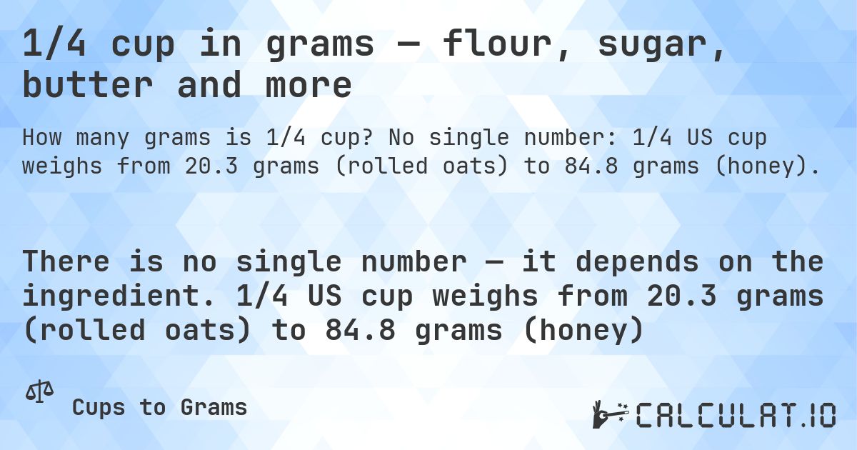1/4 cup in grams — flour, sugar, butter and more. No single number: 1/4 US cup weighs from 20.3 grams (rolled oats) to 84.8 grams (honey).