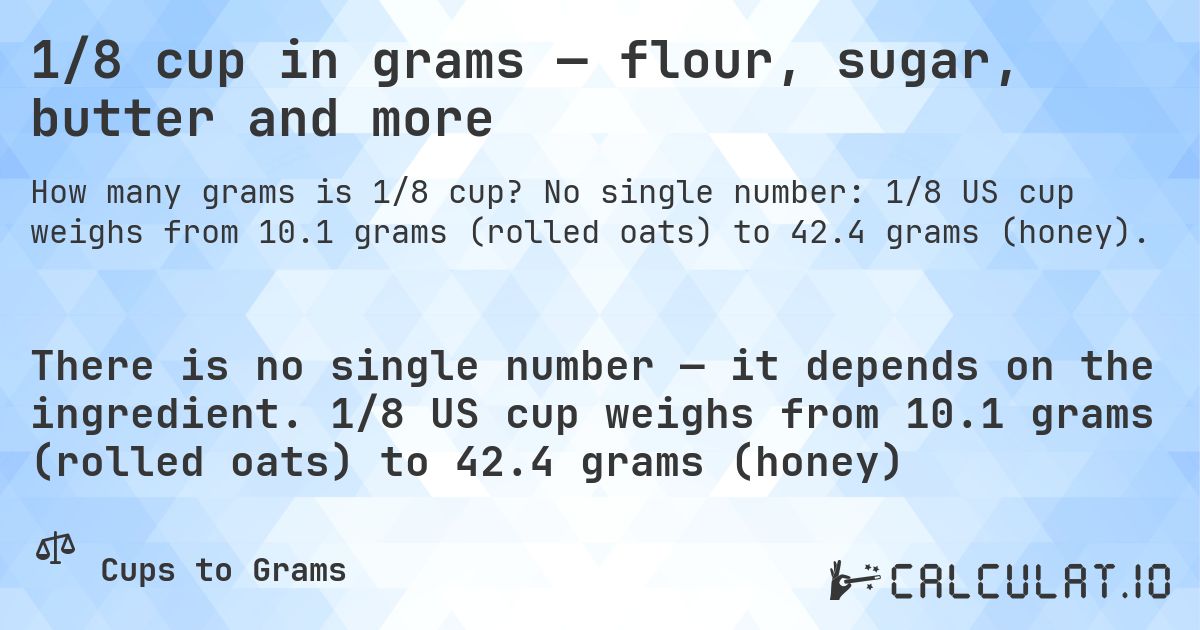 1/8 cup in grams — flour, sugar, butter and more. No single number: 1/8 US cup weighs from 10.1 grams (rolled oats) to 42.4 grams (honey).