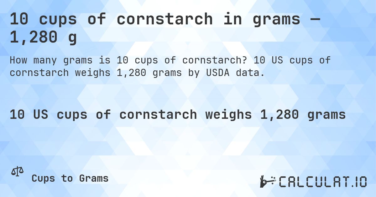 10 cups of cornstarch in grams — 1,280 g. 10 US cups of cornstarch weighs 1,280 grams by USDA data.