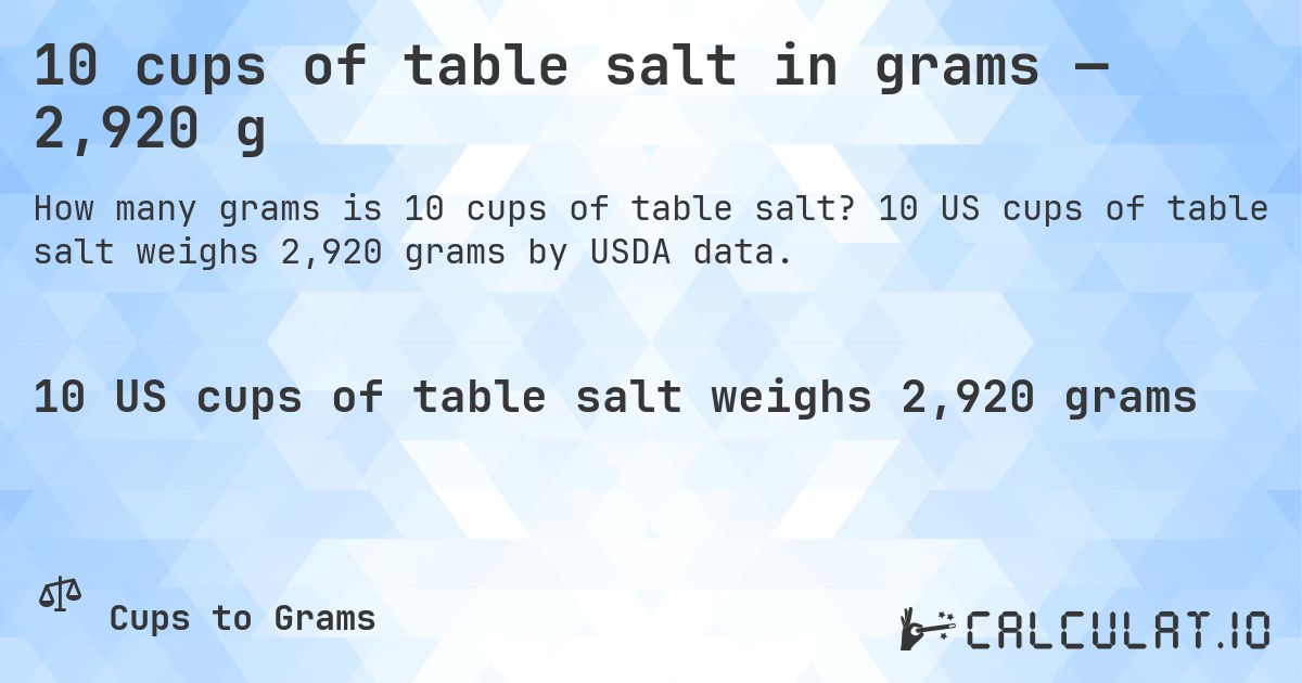10 cups of table salt in grams — 2,920 g. 10 US cups of table salt weighs 2,920 grams by USDA data.