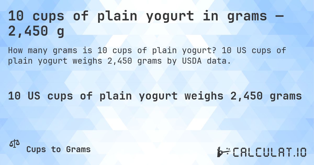 10 cups of plain yogurt in grams — 2,450 g. 10 US cups of plain yogurt weighs 2,450 grams by USDA data.