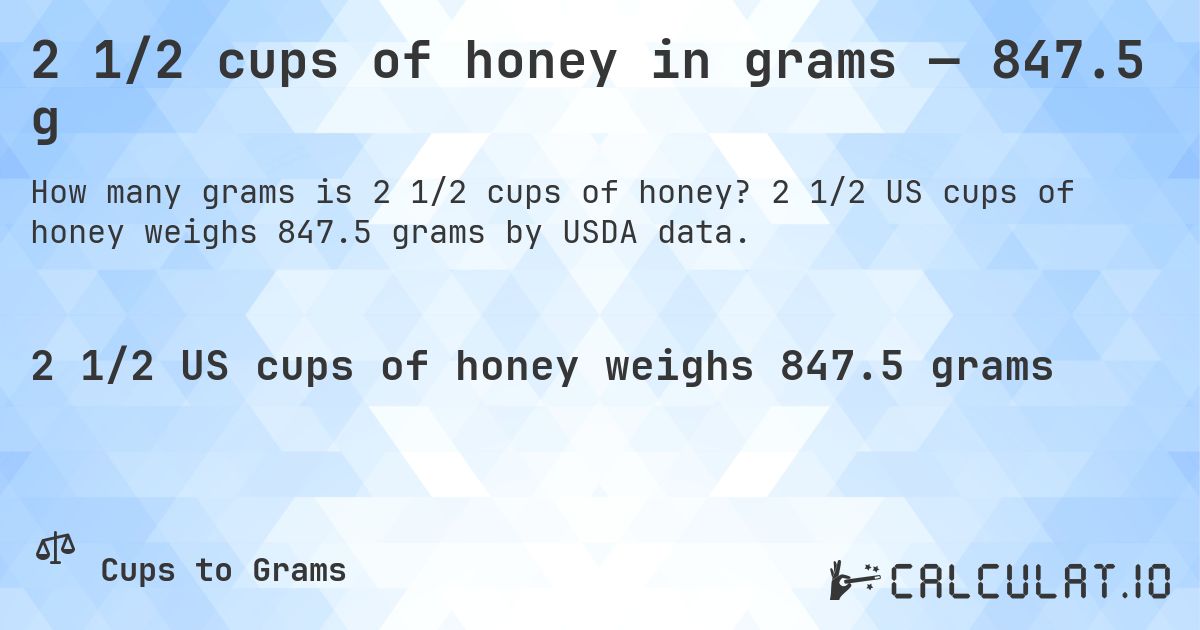 2 1/2 cups of honey in grams — 847.5 g. 2 1/2 US cups of honey weighs 847.5 grams by USDA data.