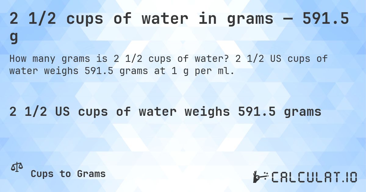 2 1/2 cups of water in grams — 591.5 g. 2 1/2 US cups of water weighs 591.5 grams at 1 g per ml.