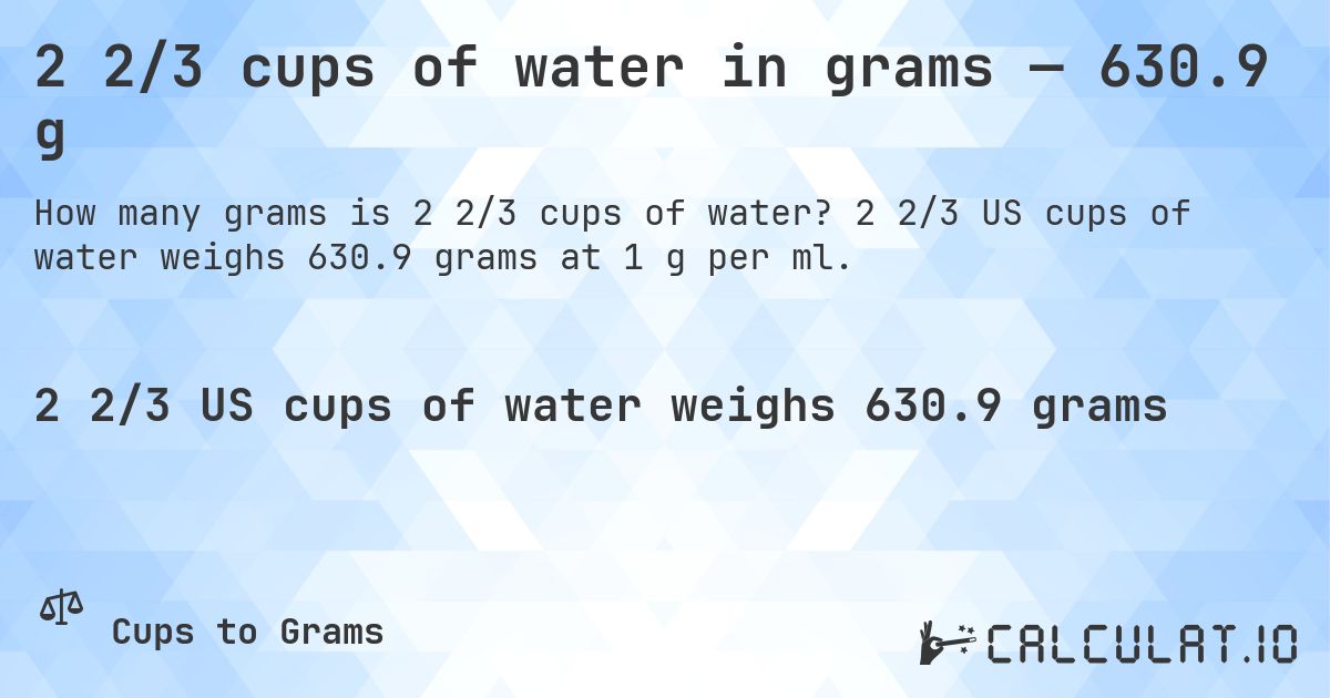 2 2/3 cups of water in grams — 630.9 g. 2 2/3 US cups of water weighs 630.9 grams at 1 g per ml.