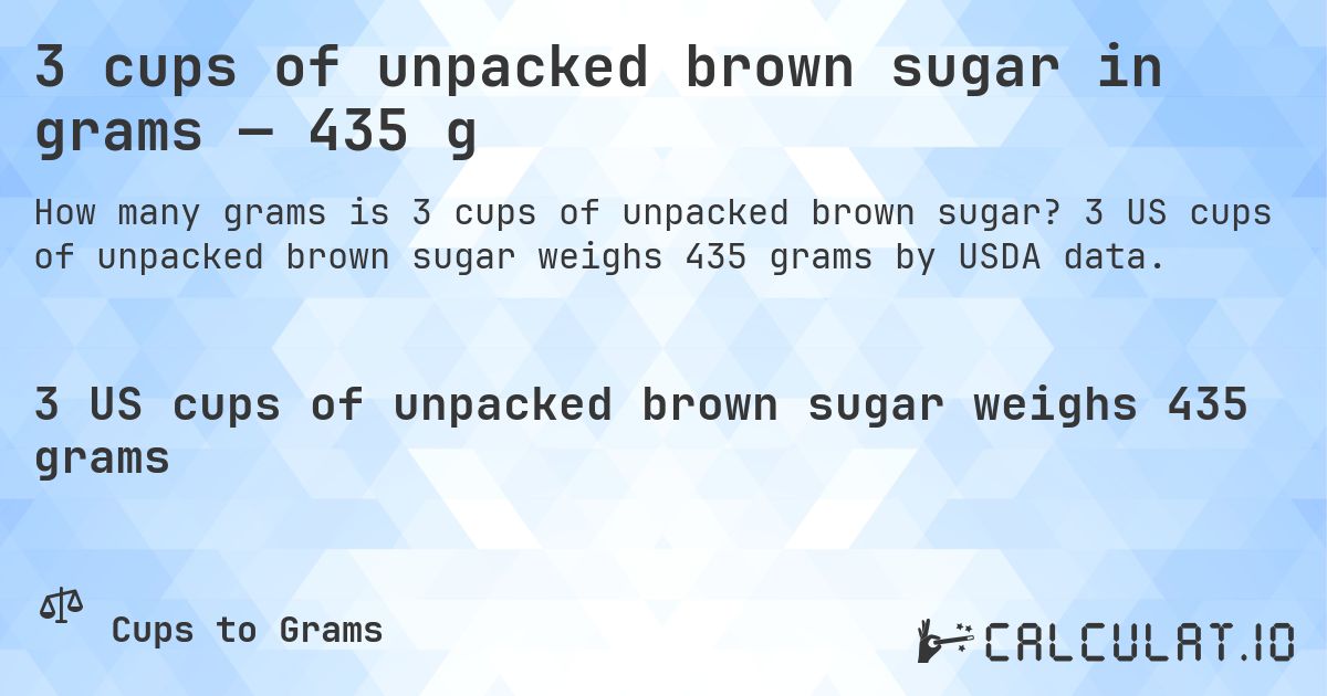 3 cups of unpacked brown sugar in grams — 435 g. 3 US cups of unpacked brown sugar weighs 435 grams by USDA data.