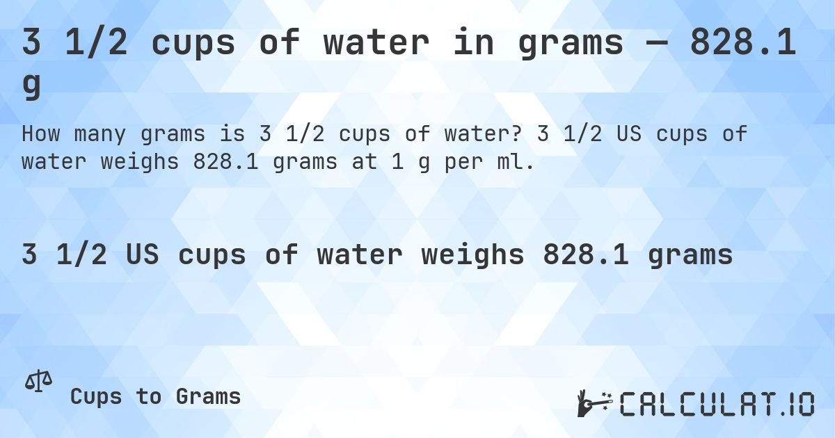 3 1/2 cups of water in grams — 828.1 g. 3 1/2 US cups of water weighs 828.1 grams at 1 g per ml.