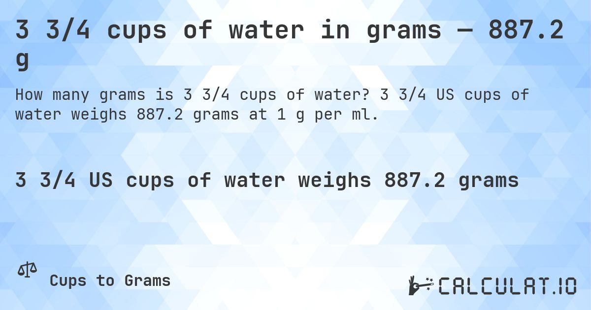 3 3/4 cups of water in grams — 887.2 g. 3 3/4 US cups of water weighs 887.2 grams at 1 g per ml.