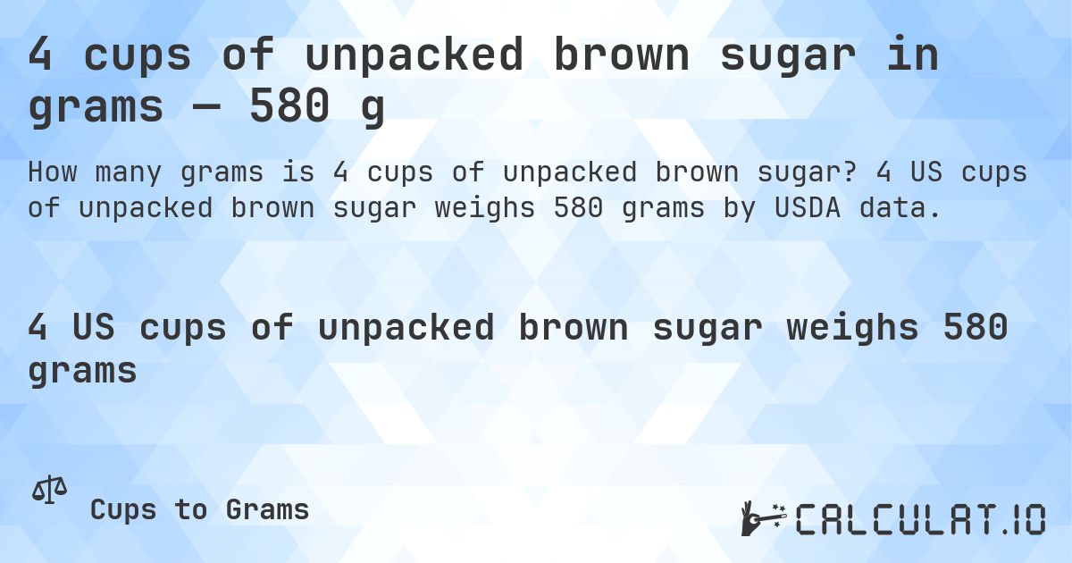 4 cups of unpacked brown sugar in grams — 580 g. 4 US cups of unpacked brown sugar weighs 580 grams by USDA data.