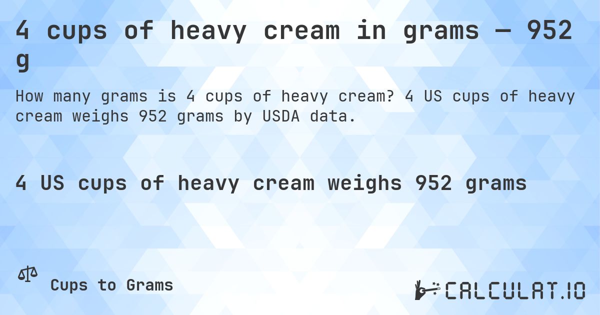 4 cups of heavy cream in grams — 952 g. 4 US cups of heavy cream weighs 952 grams by USDA data.