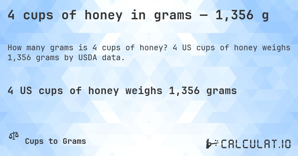 4 cups of honey in grams — 1,356 g. 4 US cups of honey weighs 1,356 grams by USDA data.