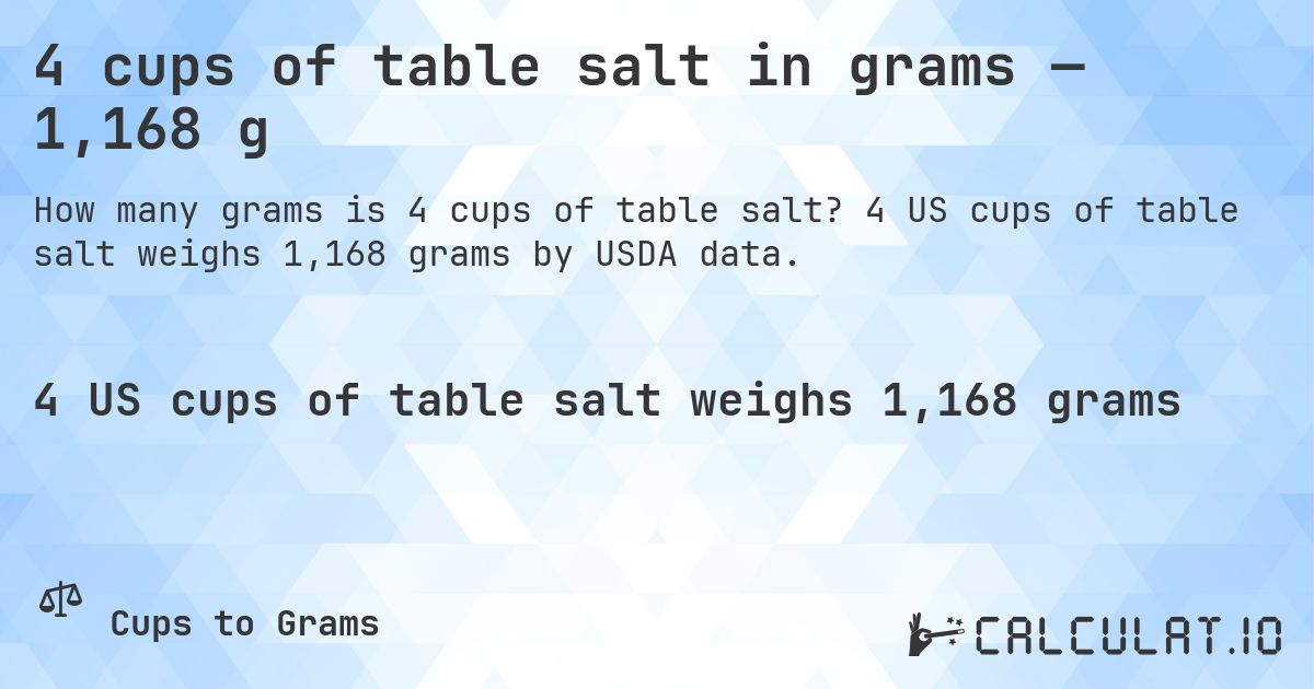 4 cups of table salt in grams — 1,168 g. 4 US cups of table salt weighs 1,168 grams by USDA data.