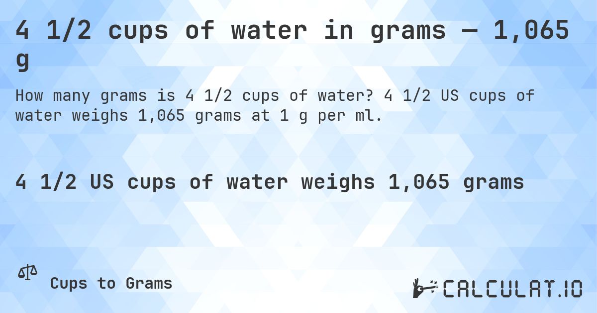4 1/2 cups of water in grams — 1,065 g. 4 1/2 US cups of water weighs 1,065 grams at 1 g per ml.