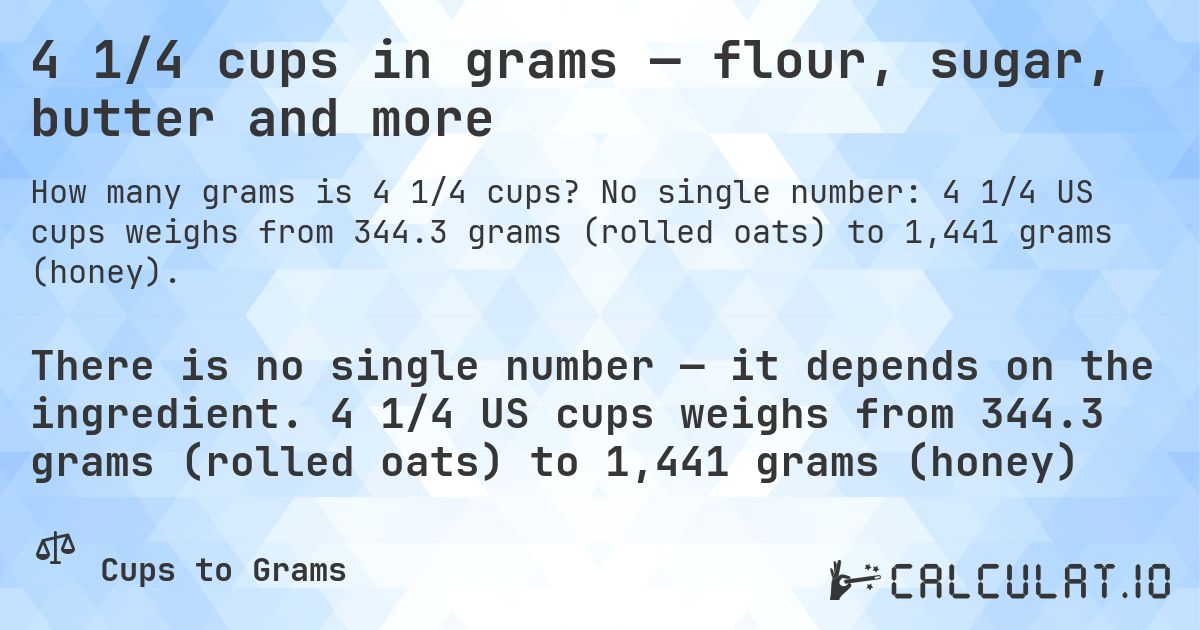 4 1/4 cups in grams — flour, sugar, butter and more. No single number: 4 1/4 US cups weighs from 344.3 grams (rolled oats) to 1,441 grams (honey).