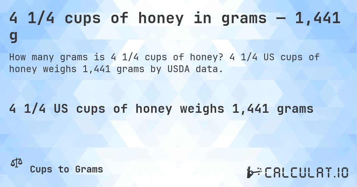 4 1/4 cups of honey in grams — 1,441 g. 4 1/4 US cups of honey weighs 1,441 grams by USDA data.