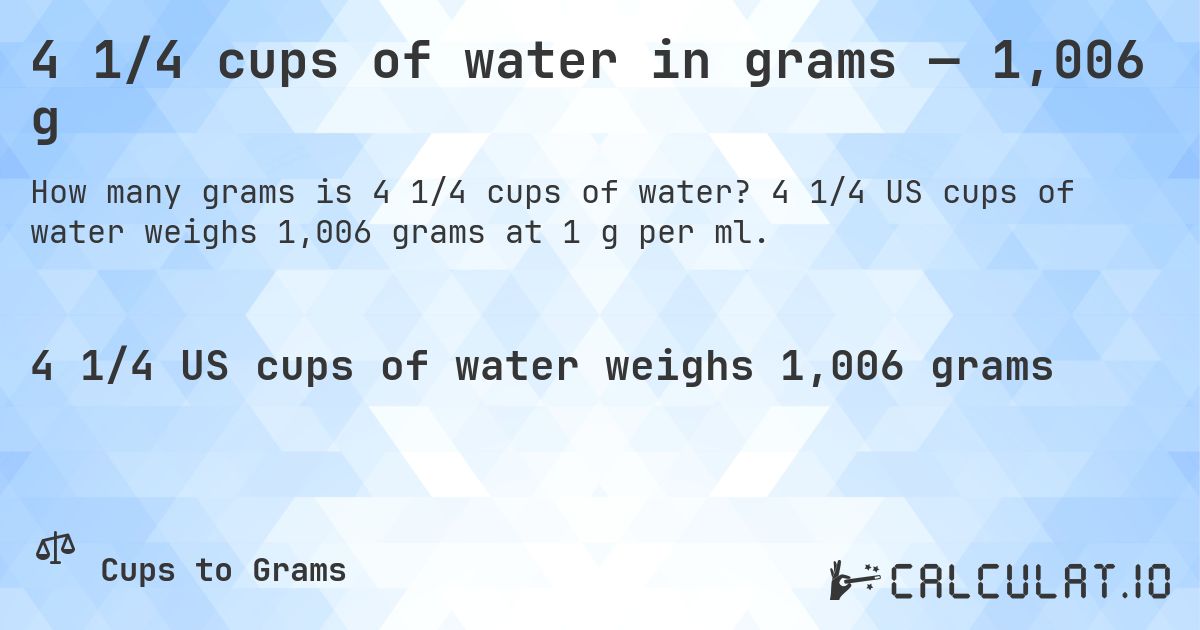 4 1/4 cups of water in grams — 1,006 g. 4 1/4 US cups of water weighs 1,006 grams at 1 g per ml.